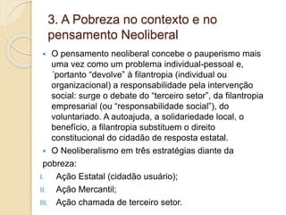 3. A Pobreza no contexto e no
pensamento Neoliberal
 O pensamento neoliberal concebe o pauperismo mais
uma vez como um problema individual-pessoal e,
´portanto “devolve” à filantropia (individual ou
organizacional) a responsabilidade pela intervenção
social: surge o debate do “terceiro setor”, da filantropia
empresarial (ou “responsabilidade social”), do
voluntariado. A autoajuda, a solidariedade local, o
benefício, a filantropia substituem o direito
constitucional do cidadão de resposta estatal.
 O Neoliberalismo em três estratégias diante da
pobreza:
I. Ação Estatal (cidadão usuário);
II. Ação Mercantil;
III. Ação chamada de terceiro setor.
 