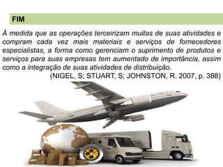 FIM
À medida que as operações terceirizam muitas de suas atividades e
compram cada vez mais materiais e serviços de fornecedores
especialistas, a forma como gerenciam o suprimento de produtos e
serviços para suas empresas tem aumentado de importância, assim
como a integração de suas atividades de distribuição.
(NIGEL, S; STUART, S; JOHNSTON, R. 2007, p. 388)
 