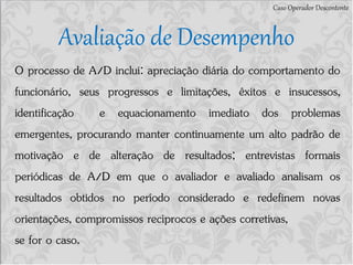 Avaliação de Desempenho
Caso Operador Descontente
O processo de A/D inclui: apreciação diária do comportamento do
funcionário, seus progressos e limitações, êxitos e insucessos,
identificação e equacionamento imediato dos problemas
emergentes, procurando manter continuamente um alto padrão de
motivação e de alteração de resultados; entrevistas formais
periódicas de A/D em que o avaliador e avaliado analisam os
resultados obtidos no período considerado e redefinem novas
orientações, compromissos recíprocos e ações corretivas,
se for o caso.
 