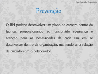 Caso Operador Descontente
Prevenção
O RH poderia desenvolver um plano de carreira dentro da
fabrica, proporcionando ao funcionário segurança e
atenção para as necessidades de cada um em se
desenvolver dentro da organização, mantendo uma relação
de cuidado com o colaborador.
 