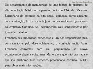 Caso Operador Descontente
No departamento de manutenção de uma fábrica de produtos de
alta tecnologia. Mário, um operador de torno CNC de 36 anos,
funcionário da empresa há oito anos, começou como ajudante
de manutenção, fez cursos e hoje é um dos melhores operadores
da empresa. Contudo, seu desempenho caiu sensivelmente por
turno de trabalho.
Frederico seu supervisor, experiente e um dos responsáveis pela
contratação e pelo desenvolvimento, o conhecia muito bem.
Frederico conversou com ele, perguntando se estava
acontecendo alguma coisa, mas Mário disse que não era nada e
que iria melhorar. Mas Frederico preocupado consultou o RH
para obter mais informações.
 