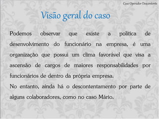 Caso Operador Descontente
Visão geral do caso
Podemos observar que existe a politica de
desenvolvimento do funcionário na empresa, é uma
organização que possui um clima favorável que visa a
ascensão de cargos de maiores responsabilidades por
funcionários de dentro da própria empresa.
No entanto, ainda há o descontentamento por parte de
alguns colaboradores, como no caso Mário.
 