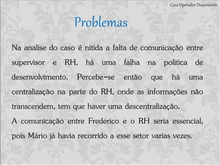 Caso Operador Descontente
Problemas
Na analise do caso é nítida a falta de comunicação entre
supervisor e RH, há uma falha na politica de
desenvolvimento. Percebe-se então que há uma
centralização na parte do RH, onde as informações não
transcendem, tem que haver uma descentralização.
A comunicação entre Frederico e o RH seria essencial,
pois Mário já havia recorrido a esse setor varias vezes.
 