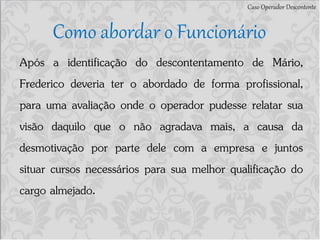Caso Operador Descontente
Como abordar o Funcionário
Após a identificação do descontentamento de Mário,
Frederico deveria ter o abordado de forma profissional,
para uma avaliação onde o operador pudesse relatar sua
visão daquilo que o não agradava mais, a causa da
desmotivação por parte dele com a empresa e juntos
situar cursos necessários para sua melhor qualificação do
cargo almejado.
 