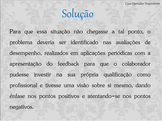 Caso Operador Descontente
Solução
Para que essa situação não chegasse a tal ponto, o
problema deveria ser identificado nas avaliações de
desempenho, realizados em aplicações periódicas com a
apresentação do feedback para que o colaborador
pudesse investir na sua própria qualificação como
profissional e tivesse uma visão sobre si mesmo, dando
ênfase nos pontos positivos e atentando-se nos pontos
negativos.
 