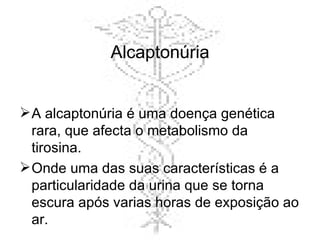 Alcaptonúria A alcaptonúria é uma doença genética rara, que afecta o metabolismo da tirosina.  Onde uma das suas características é a particularidade da urina que se torna escura após varias horas de exposição ao ar.  