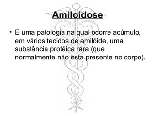 Amiloidose É uma patologia na qual ocorre acúmulo, em vários tecidos de amilóide, uma substância protéica rara (que normalmente não esta presente no corpo). 