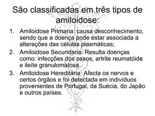São classificadas em três tipos de amiloidose: Amiloidose Primaria: causa desconhecimento, sendo que a doença pode estar associada a alterações das células plasmáticas; Amiloidose Secundaria: Resulta doenças como: infecções dos ossos, artrite reumatóide e ileíte granulomatosa. Amiloidose Hereditária: Afecta os nervos e certos órgãos e foi detectada em indivíduos provenientes de Portugal, da Suécia, do Japão e outros países. 