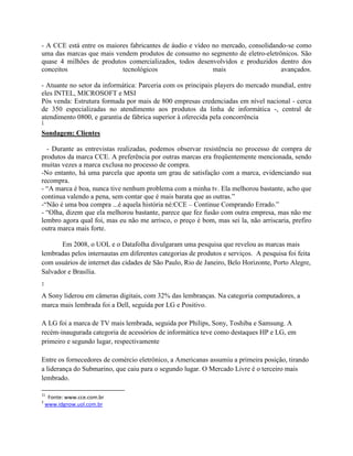 - A CCE está entre os maiores fabricantes de áudio e vídeo no mercado, consolidando-se como
uma das marcas que mais vendem produtos de consumo no segmento de eletro-eletrônicos. São
quase 4 milhões de produtos comercializados, todos desenvolvidos e produzidos dentro dos
conceitos                  tecnológicos                    mais                   avançados.

- Atuante no setor da informática: Parceria com os principais players do mercado mundial, entre
eles INTEL, MICROSOFT e MSI
Pós venda: Estrutura formada por mais de 800 empresas credenciadas em nível nacional - cerca
de 350 especializadas no atendimento aos produtos da linha de informática -, central de
atendimento 0800, e garantia de fábrica superior à oferecida pela concorrência
1

Sondagem: Clientes

  - Durante as entrevistas realizadas, podemos observar resistência no processo de compra de
produtos da marca CCE. A preferência por outras marcas era freqüentemente mencionada, sendo
muitas vezes a marca exclusa no processo de compra.
-No entanto, há uma parcela que aponta um grau de satisfação com a marca, evidenciando sua
recompra.
- “A marca é boa, nunca tive nenhum problema com a minha tv. Ela melhorou bastante, acho que
continua valendo a pena, sem contar que é mais barata que as outras.”
-“Não é uma boa compra ...é aquela história né:CCE – Continue Comprando Errado.”
- “Olha, dizem que ela melhorou bastante, parece que fez fusão com outra empresa, mas não me
lembro agora qual foi, mas eu não me arrisco, o preço é bom, mas sei la, não arriscaria, prefiro
outra marca mais forte.

       Em 2008, o UOL e o Datafolha divulgaram uma pesquisa que revelou as marcas mais
lembradas pelos internautas em diferentes categorias de produtos e serviços. A pesquisa foi feita
com usuários de internet das cidades de São Paulo, Rio de Janeiro, Belo Horizonte, Porto Alegre,
Salvador e Brasília.
2

A Sony liderou em câmeras digitais, com 32% das lembranças. Na categoria computadores, a
marca mais lembrada foi a Dell, seguida por LG e Positivo.

A LG foi a marca de TV mais lembrada, seguida por Philips, Sony, Toshiba e Samsung. A
recém-inaugurada categoria de acessórios de informática teve como destaques HP e LG, em
primeiro e segundo lugar, respectivamente

Entre os fornecedores de comércio eletrônico, a Americanas assumiu a primeira posição, tirando
a liderança do Submarino, que caiu para o segundo lugar. O Mercado Livre é o terceiro mais
lembrado.

11
     Fonte: www.cce.com.br
2
    www.idgnow.uol.com.br
 