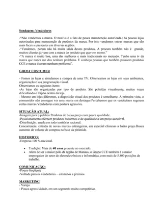 Sondagem: Vendedores

-“Não vendemos a marca. O motivo é o fato de pouca manutenção autorizada.; há poucas lojas
autorizadas para manutenção de produtos da marca. Por isso vendemos outras marcas que são
mais faceis e presentes em diversas regiões.
-“Vendemos, porem não há muita saída destes produtos. A procura também não é grande,
muitos clientes já vem com a marca do produto que quer em mente.”
-“A marca é muito boa, uma das melhores e mais tradicionais no mercado. Tenho uma tv da
marca que nunca me deu nenhum problema. E conheço pessoas que também possuem produtos
CCE e nunca tiveram nenhum problema”.

GHOST COSTUMER

- Fomos às lojas e simulamos a compra de uma TV. Observamos as lojas em seus ambientes,
organização e sua programação visual.
Observamos os seguintes items:
-As lojas são organizadas por tipo de produto. São poluídas visualmente, muitas vezes
dificultando o trajeto dentro da loja.
- Mesmo em lojas diferentes, a disposição visual dos produtos é semelhante. A primeira vista, o
consumidor não consegue ver uma marca em destaque.Percebemos que os vendedores sugerem
certas marcas.Vendedores com postura agressiva.

SITUAÇÃO ATUAL:
-Imagem para o publico:Produtos de baixo preço com pouca qualidade.
-Posicionamento:oferecer produtos modernos e de qualidade a um preço acessível.
-Distribuição: ampla em todo território nacional.
Concorrencia: entrada de novas marcas estrangeiras, em especial chinesas a baixo preço.Busca
aumento de volume de compras na base da pirâmide.

HISTORICO:
-Empresa 100 % nacional.

       Tradição: Mais de 40 anos presente no mercado.
       Além de ser o maior pólo da região de Manaus, o Grupo CCE também é o maior
       empregador do setor de eletroeletrônicos e informática, com mais de 5.800 posições de
       trabalho.

COMUNICAÇÃO:
-Pouco freqüente
-Voltada para os vendedores – estímulos a premios

MARKETING
- Varejo
- Pouca agressividade, em um segmento muito competitivo.
 