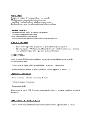 PROBLEMAS
-Imagem de produto de baixa qualidade e não inovador
-Marketing pouco agressivo junto ao consumidor.
- identidade visual defasada em relação aos outros players
-Produto não apresenta inovação em design e linha de produtos


OPORTUNIDADES:
- Ascensão da classe media no mercado de consumo.
- valorização dos produtos nacionais
-Melhoria nos canais de distribuição
- Buscar ex-clientes e potencializar fidelização dos clientes atuais

POSICIONAMENTO

       Busca oferecer produtos modernos e de qualidade a um preço acessível.
       Ser uma empresa 100% brasileira, fabricando produtos para facilitar sua vida e para que
       você tenha tempo para fazer o que mais gosta: ser brasileiro.

JUSTIFICATIVA

-Aumento da credibilidade da marca frente ao mercado consumidor crescente, visando
incremento das vendas.

- Democratização digital. Maior acessibilidade à tecnologia a comunicação.

- Fortalecimento econômico da base da pirâmide, foco de expansão da marca CCE

Objetivos da Comunicação

- Brand awareness – estimular a lembrança da marca

- Fortalecer imagem institucional

- Aumentar as vendas

-Reapresentar a marca CCE dentro de uma nova abordagem – recuperar ex cliente através de
novas ações



ESTRATEGIA DE COMUNICAÇÃO

- Investir em um mix de ferramentas de comunicação que venha a potencializar as vendas.
 