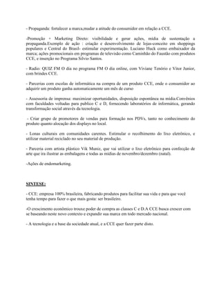 - Propaganda: fortalecer a marca,mudar a atitude do consumidor em relação a CCE.

-Promoção + Marketing Direto: visibilidade e gerar ações, mídia de sustentação a
propaganda.Exemplo de ação : criação e desenvolvimento de lojas-conceito em shoppings
populares e Central do Brasil- estimular experimentação. Luciano Huck como embaixador da
marca; ações promocionais em programas de televisão como Caminhão do Faustão com produtos
CCE, e inserção no Programa Silvio Santos.

- Radio: QUIZ FM O dia no programa FM O dia online, com Viviane Tenório e Vitor Junior,
com brindes CCE.

- Parcerias com escolas de informática na compra de um produto CCE, onde o consumidor ao
adquirir um produto ganha automaticamente um mês de curso

- Assessoria de imprensa: maximizar oportunidades, disposição espontânea na mídia.Convênios
com faculdades voltadas para publico C e D, fornecendo laboratórios de informática, gerando
transformação social através da tecnologia.

 - Criar grupo de promotores de vendas para formação nos PDVs, tanto no conhecimento do
produto quanto alocação dos displays no local.

- Lonas culturais em comunidades carentes. Estimular o recolhimento do lixo eletrônico, e
utilizar material reciclado no seu material de produção.

- Parceria com artista plástico Vik Muniz, que vai utilizar o lixo eletrônico para confecção de
arte que ira ilustrar as embalagens e todas as mídias de novembro/dezembro (natal).

-Ações de endomarketing.



SINTESE:

- CCE: empresa 100% brasileira, fabricando produtos para facilitar sua vida e para que você
tenha tempo para fazer o que mais gosta: ser brasileiro.

-O crescimento econômico trouxe poder de compra as classes C e D.A CCE busca crescer com
se baseando neste novo contexto e expandir sua marca em todo mercado nacional.

- A tecnologia e a base da sociedade atual, e a CCE quer fazer parte disto.
 