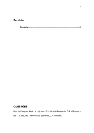 3
Sumário
Sumário...................................................................................................3
QUESTÕES:
Dica de Pesquisa: De 01 a 10 (Livro - Princípios de Economia, C.R. M Passos.)
De 11 a 20 (Livro - Introdução a Econômia, J.P. Rossetti).
 