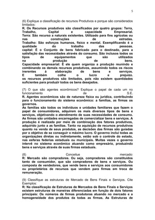 5
(6) Explique a classificação de recursos Produtivos e porque são considerados
limitados:
R. Os Recursos produtivos são classificados por quatro grupos: Terra,
Trabalho, Capital e capacidade Empresarial.
Terra: São recurso a naturais existentes. Utilizado para fins agrícolas ou
nas construções de estradas.
Trabalho: São esforços humanos, físico e mental. Exemplificando é a
qualidade do trabalho das pessoas.
capital: É o Conjunto de bens fabricado para o destinado, para a
satisfação das necessidades através do consumo. São inclusos todos os
tipos de equipamentos que são utilizados
na produção de bens.
Capacidade empresarial: É ele quem organiza a produção reunindo e
combinando os demais recursos produtivos, assumindo todos os riscos
inerentes á elaboração de bens e serviços.
E também colhe o lucro e prejuízo.
os recursos produtivos são limitados, pois não existem quantidades
suficientes para produzir todos os bens desejados.
(7) O que são agentes econômicos? Explique o papel de cada um no
funcionamento de S.E.
R. Agentes econômicos são de natureza física ou jurídica, contribuindo
para o funcionamento do sistema econômico: a famílias, as firmas os
governos.
As famílias são todos os indivíduos e unidades familiares que fazem o
papel de consumidores, adquirem os mais diversos tipos de bens e
serviços, objetivando o atendimento de suas necessidades de consumo.
As firmas são unidades encarregadas de comercializar bens e serviços. A
produção é realizada por meio de combinação dos fatores produtivos,
adquirido junto a as famílias. Tanto na aquisição de recursos produtivos
quanto na venda de seus produtos, as decisões das firmas são guiadas
por o objetivo de se conseguir o máximo lucro. O governo inclui todas as
organizações diretas ou indiretamente, estão sob o controle do estado,
nas esferas federias estaduais ou municipais. Muitas vezes o governo
intervê no sistema econômico atuando como empresário, produzindo
bens e serviços através de suas firmas estaduais.
(8) Conceitue mercado:
R: Mercado são compradores. Ou seja, compradores são constituídos
tanto de consumidor, que são compradores de bens e serviços. Ou
composta de vendedores, que vende bens e serviços aos consumidores
ou proprietários de recursos que vendem para firmas em troca de
remuneração.
(9) Classifique as estruturas de Mercado de Bens Finais e Serviços. Cite
Exemplos:
R: Na classificação de Estruturas de Mercados de Bens Finais e Serviços
existem estruturas de maneiras diferenciadas em função de dois fatores
principais: Os números de firmas produtoras atuando no mercado e a
homogeneidade dos produtos da todas as firmas. As Estruturas de
 