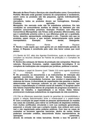 6
Mercado de Bens Finais e Serviços são classificados como: Concorrência
Perfeita: Mercado onde grandes números de compradores e vendedores,
assim como os produtos são tão pequenos, agindo individualmente,
consegue afetar preço de
mercadoria, todos os produtos devem ser homogêneos. Exemplo:
Produtos agrícolas.
Monopólio: Um mercado onde não há substitutos próximos. Em tais
condições os consumidores aceitam as ofertas ou desistem por não
existirem concorrentes próximos. Exemplo: Produtos com Patentes.
Concorrência Monopolista: são firmas onde produtos diferenciados, mas
que é substituída próxima entre si, sua diferença pode ser a qualidade,
forma, desenho, apresentação, embalagem e etc... Fazendo com que os
produtos sejam únicos e que tenham temporariamente certo poder
monopolístico. Exemplo: Creme dental, Detergente.
10) Diferencie Renda de Riqueza:
R: Renda é tudo aquilo que você ganha em um determinado período de
tempo. A Riqueza é constituída pelo valor dos bens/ coisas que você
possui.
(11) Dentro do S.E, além dos Agentes Econômicos, quais os elementos que
compõem os recursos (Estoque de Fatores de produção) e o Complexo de
Instituições?
R: Dentro dos estoques de fatores de produção são compostos: Reservas
naturais, Recursos Humanos, capital, capacidade tecnológica. E no
complexo de instituições são composto por jurídicas, políticas e sociais.
(12) Explique o papel do Governo (conf. Tabela 3.5) como agente econômico
na interação do sistema econômico:
R: Os processos, os mecanismos e os instrumentos de interação dos
agentes econômicos decorrem de dois fatores fundamentais. A
diversidade das necessidades humanas, que conduz á organização de
sistemas de trocas. A diversidade de capacitações das pessoas e nações,
determinadas por heranças culturais ou por vocações naturais, que
conduz á especialização e á divisão social do trabalho. E Surgiram assim
três fatores importantes fatores de propulsão do progresso econômico: a
divisão do trabalho, a especialização e as trocas. Estes fatores
promoveram mudanças substantivas na organização da vida econômica.
(13) Cite as diferenças essenciais (quanto às garantias de conversibilidade e
quanto à relação lastro/emissão) entre a moeda-papel e o papel-moeda:
R: Com a evolução do papel moeda as pessoas apresentavam as moedas
nas casas de custodias, para retirar os cerificados de depósitos emitidos.
Com muitos certificados circulando e com sua aceitação generalizada,
passaram a circular mais que a própria moeda, mas embora sem curso
real e não regularizada pelos poderes públicos. Com isso as casas de
custodias se tornaram agencias bancarias, dentro de certos limites
poderiam conceder créditos, descontando títulos representativos de
operações comerciais,
através da emissão de notas bancárias. Devido a isso foi grande a
 