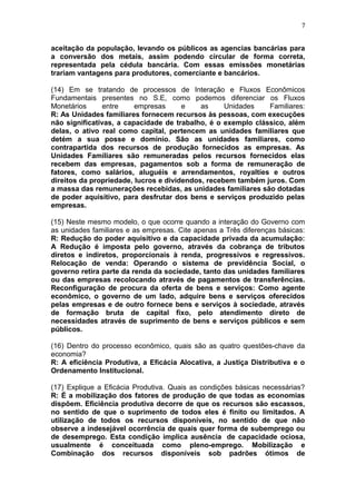 7
aceitação da população, levando os públicos as agencias bancárias para
a conversão dos metais, assim podendo circular de forma correta,
representada pela cédula bancária. Com essas emissões monetárias
trariam vantagens para produtores, comerciante e bancários.
(14) Em se tratando de processos de Interação e Fluxos Econômicos
Fundamentais presentes no S.E, como podemos diferenciar os Fluxos
Monetários entre empresas e as Unidades Familiares:
R: As Unidades familiares fornecem recursos às pessoas, com execuções
não significativas, a capacidade de trabalho, é o exemplo clássico, além
delas, o ativo real como capital, pertencem as unidades familiares que
detém a sua posse e domínio. São as unidades familiares, como
contrapartida dos recursos de produção fornecidos as empresas. As
Unidades Familiares são remuneradas pelos recursos fornecidos elas
recebem das empresas, pagamentos sob a forma de remuneração de
fatores, como salários, aluguéis e arrendamentos, royalties e outros
direitos da propriedade, lucros e dividendos, recebem também juros. Com
a massa das remunerações recebidas, as unidades familiares são dotadas
de poder aquisitivo, para desfrutar dos bens e serviços produzido pelas
empresas.
(15) Neste mesmo modelo, o que ocorre quando a interação do Governo com
as unidades familiares e as empresas. Cite apenas a Três diferenças básicas:
R: Redução do poder aquisitivo e da capacidade privada da acumulação:
A Redução é imposta pelo governo, através da cobrança de tributos
diretos e indiretos, proporcionais à renda, progressivos e regressivos.
Relocação de venda: Operando o sistema de previdência Social, o
governo retira parte da renda da sociedade, tanto das unidades familiares
ou das empresas recolocando através de pagamentos de transferências.
Reconfiguração de procura da oferta de bens e serviços: Como agente
econômico, o governo de um lado, adquire bens e serviços oferecidos
pelas empresas e de outro fornece bens e serviços à sociedade, através
de formação bruta de capital fixo, pelo atendimento direto de
necessidades através de suprimento de bens e serviços públicos e sem
públicos.
(16) Dentro do processo econômico, quais são as quatro questões-chave da
economia?
R: A eficiência Produtiva, a Eficácia Alocativa, a Justiça Distributiva e o
Ordenamento Institucional.
(17) Explique a Eficácia Produtiva. Quais as condições básicas necessárias?
R: É a mobilização dos fatores de produção de que todas as economias
dispõem. Eficiência produtiva decorre de que os recursos são escassos,
no sentido de que o suprimento de todos eles é finito ou limitados. A
utilização de todos os recursos disponíveis, no sentido de que não
observe a indesejável ocorrência de quais quer forma de subemprego ou
de desemprego. Esta condição implica ausência de capacidade ociosa,
usualmente é conceituada como pleno-emprego. Mobilização e
Combinação dos recursos disponíveis sob padrões ótimos de
 