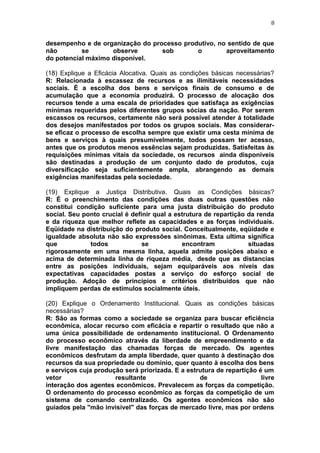 8
desempenho e de organização do processo produtivo, no sentido de que
não se observe sob o aproveitamento
do potencial máximo disponível.
(18) Explique a Eficácia Alocativa. Quais as condições básicas necessárias?
R: Relacionada à escassez de recursos e as ilimitáveis necessidades
sociais. É a escolha dos bens e serviços finais de consumo e de
acumulação que a economia produzirá. O processo de alocação dos
recursos tende a uma escala de prioridades que satisfaça as exigências
mínimas requeridas pelos diferentes grupos sócias da nação. Por serem
escassos os recursos, certamente não será possível atender á totalidade
dos desejos manifestados por todos os grupos sociais. Mas considerar-
se eficaz o processo de escolha sempre que existir uma cesta mínima de
bens e serviços à quais presumivelmente, todos possam ter acesso,
antes que os produtos menos essências sejam produzidas. Satisfeitas às
requisições mínimas vitais da sociedade, os recursos ainda disponíveis
são destinadas a produção de um conjunto dado de produtos, cuja
diversificação seja suficientemente ampla, abrangendo as demais
exigências manifestadas pela sociedade.
(19) Explique a Justiça Distributiva. Quais as Condições básicas?
R: É o preenchimento das condições das duas outras questões não
constitui condição suficiente para uma justa distribuição do produto
social. Seu ponto crucial é definir qual a estrutura de repartição da renda
e da riqueza que melhor reflete as capacidades e as forças individuais.
Eqüidade na distribuição do produto social. Conceitualmente, eqüidade e
igualdade absoluta não são expressões sinônimas. Esta ultima significa
que todos se encontram situadas
rigorosamente em uma mesma linha, aquela admite posições abaixo e
acima de determinada linha de riqueza média, desde que as distancias
entre as posições individuais, sejam equiparáveis aos níveis das
expectativas capacidades postas a serviço do esforço social de
produção. Adoção de princípios e critérios distribuídos que não
impliquem perdas de estímulos socialmente úteis.
(20) Explique o Ordenamento Institucional. Quais as condições básicas
necessárias?
R: São as formas como a sociedade se organiza para buscar eficiência
econômica, alocar recurso com eficácia e repartir o resultado que não a
uma única possibilidade de ordenamento institucional. O Ordenamento
do processo econômico através da liberdade de empreendimento e da
livre manifestação das chamadas forças de mercado. Os agentes
econômicos desfrutam da ampla liberdade, quer quanto à destinação dos
recursos da sua propriedade ou domínio, quer quanto à escolha dos bens
e serviços cuja produção será priorizada. E a estrutura de repartição é um
vetor resultante de livre
interação dos agentes econômicos. Prevalecem as forças da competição.
O ordenamento do processo econômico as forças da competição de um
sistema de comando centralizado. Os agentes econômicos não são
guiados pela "mão invisível" das forças de mercado livre, mas por ordens
 