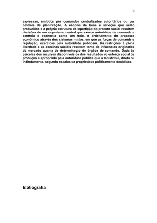 9
expressas, emitidos por comandos centralizados autoritários ou por
centrais de planificação. A escolha de bens e serviços que serão
produzidos e a própria estrutura de repartição do produto social resultam
decisões de um organismo central que exerce autoridade de comando e
controla e economia como um todo. o ordenamento do processo
econômico através dos sistemas mistos, em que as forças de comando e
regulação, exercidos pela autoridade publicam. Há restrições à plena
liberdade e as escolhas sociais resultam tanto de influencias originarias
do mercado quanto de determinação de órgãos de comando. Dada às
parcelas dos recursos disponíveis ou dos resultados do esforço social de
produção é apropriada pela autoridade publica que a redistribui, direta ou
indiretamente, segundo escalas da propriedade politicamente decididas.
Bibliografia
 