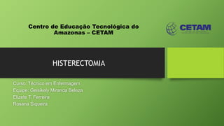 Centro de Educação Tecnológica do
Amazonas – CETAM
HISTERECTOMIA
Curso: Técnico em Enfermagem
Equipe: Geisikely Miranda Beleza
Elizete T. Ferreira
Rosana Siqueira
 