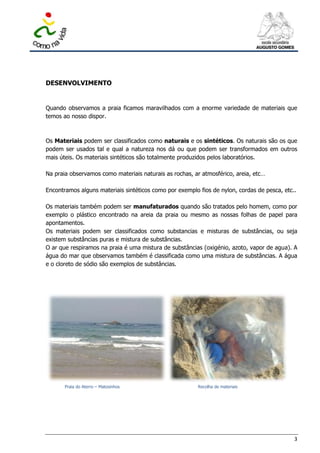 DESENVOLVIMENTO


Quando observamos a praia ficamos maravilhados com a enorme variedade de materiais que
temos ao nosso dispor.



Os Materiais podem ser classificados como naturais e os sintéticos. Os naturais são os que
podem ser usados tal e qual a natureza nos dá ou que podem ser transformados em outros
mais úteis. Os materiais sintéticos são totalmente produzidos pelos laboratórios.

Na praia observamos como materiais naturais as rochas, ar atmosférico, areia, etc…

Encontramos alguns materiais sintéticos como por exemplo fios de nylon, cordas de pesca, etc..

Os materiais também podem ser manufaturados quando são tratados pelo homem, como por
exemplo o plástico encontrado na areia da praia ou mesmo as nossas folhas de papel para
apontamentos.
Os materiais podem ser classificados como substancias e misturas de substâncias, ou seja
existem substâncias puras e mistura de substâncias.
O ar que respiramos na praia é uma mistura de substâncias (oxigénio, azoto, vapor de agua). A
água do mar que observamos também é classificada como uma mistura de substâncias. A água
e o cloreto de sódio são exemplos de substâncias.




       Praia do Aterro – Matosinhos                      Recolha de materiais




                                                                                             3
 