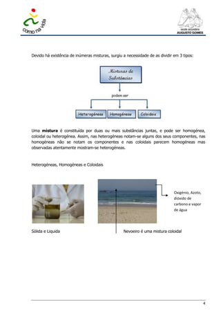 Devido há existência de inúmeras misturas, surgiu a necessidade de as dividir em 3 tipos:




Uma mistura é constituída por duas ou mais substâncias juntas, e pode ser homogénea,
coloidal ou heterogénea. Assim, nas heterogéneas notam-se alguns dos seus componentes, nas
homogéneas não se notam os componentes e nas coloidais parecem homogéneas mas
observadas atentamente mostram-se heterogéneas.



Heterogéneas, Homogéneas e Coloidais




                                                                              Oxigénio, Azoto,
                                                                              dióxido de
                                                                              carbono e vapor
                                                                              de água




Sólida e Liquida                                  Nevoeiro é uma mistura coloidal




                                                                                                 4
 