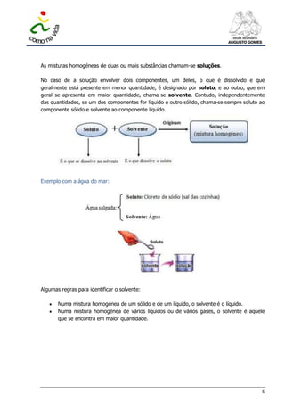 As misturas homogéneas de duas ou mais substâncias chamam-se soluções.

No caso de a solução envolver dois componentes, um deles, o que é dissolvido e que
geralmente está presente em menor quantidade, é designado por soluto, e ao outro, que em
geral se apresenta em maior quantidade, chama-se solvente. Contudo, independentemente
das quantidades, se um dos componentes for líquido e outro sólido, chama-se sempre soluto ao
componente sólido e solvente ao componente líquido.




Exemplo com a água do mar:




Algumas regras para identificar o solvente:

       Numa mistura homogénea de um sólido e de um líquido, o solvente é o líquido.
       Numa mistura homogénea de vários líquidos ou de vários gases, o solvente é aquele
       que se encontra em maior quantidade.




                                                                                          5
 