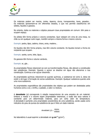 Os materiais podem ser macios, moles, ásperos, duros, transparentes, leves, pesados…
Os materiais apresentam-se em diferentes estados, o que nos permite classificá-los em
sólidos, líquidos e gasosos.

No entanto, todos os materiais e objetos possuem duas propriedades em comum: têm peso e
ocupam espaço.

Os sólidos têm forma própria e volume constantes. Quer estejam em cima de uma mesa, no
chão ou em qualquer outro lugar, mantêm sempre a mesma forma e mesmo volume.

Exemplo: pedra, lápis, cadeira, chave, areia, madeira…

Os líquidos não têm forma própria, mas têm volume constante. Os líquidos tomam a forma do
recipiente que ocupam.

Exemplo: azeite, sumo, leite, água…

Os gasosos têm forma e volume variáveis.

Exemplo: ar, gás…

As propriedades físicas relacionam-se com as transformações físicas, não alteram a constituição
das substâncias. Exemplo: Quando o açúcar se dissolve em água não alteramos a sua
constituição. Continua a ser açúcar dissolvido.

As propriedades químicas relacionam-se quando químicas, a substancia tal como é, deixa de
existir e dá lugar à formação de outras substâncias. Exemplo: Qualquer substancia quando arde
uma nova substancia.

As propriedades organoléticas são propriedades dos objetos que podem ser destetadas pelos
humanos como a cor, o brilho, o paladar, o odor e a textura.


A densidade (p) corresponde à relação massa/volume de uma amostra de um material.
Embora a massa e o volume sejam propriedades extensivas, a razão dos seus valores é
constante para um determinado material, para um certo valor de temperatura.
A densidade é portanto uma propriedade característica de uma substância, sendo usada como
indicativo do grau de pureza da substância de que é feito um dado material.




No laboratório é usual exprimir a densidade em g cm-3 (g/cm3).




                                                                                             7
 