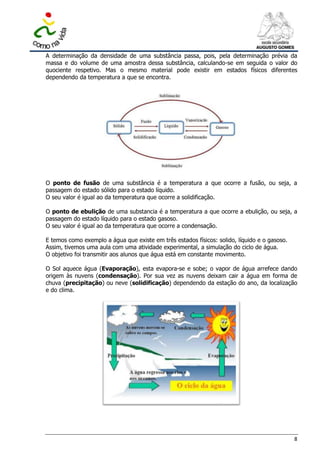 A determinação da densidade de uma substância passa, pois, pela determinação prévia da
massa e do volume de uma amostra dessa substância, calculando-se em seguida o valor do
quociente respetivo. Mas o mesmo material pode existir em estados físicos diferentes
dependendo da temperatura a que se encontra.




O ponto de fusão de uma substância é a temperatura a que ocorre a fusão, ou seja, a
passagem do estado sólido para o estado líquido.
O seu valor é igual ao da temperatura que ocorre a solidificação.

O ponto de ebulição de uma substancia é a temperatura a que ocorre a ebulição, ou seja, a
passagem do estado líquido para o estado gasoso.
O seu valor é igual ao da temperatura que ocorre a condensação.

E temos como exemplo a água que existe em três estados físicos: solido, líquido e o gasoso.
Assim, tivemos uma aula com uma atividade experimental, a simulação do ciclo de água.
O objetivo foi transmitir aos alunos que água está em constante movimento.

O Sol aquece água (Evaporação), esta evapora-se e sobe; o vapor de água arrefece dando
origem às nuvens (condensação). Por sua vez as nuvens deixam cair a água em forma de
chuva (precipitação) ou neve (solidificação) dependendo da estação do ano, da localização
e do clima.




                                                                                              8
 