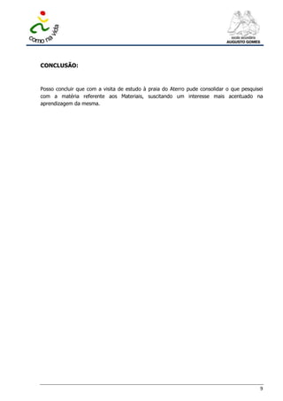 CONCLUSÃO:



Posso concluir que com a visita de estudo à praia do Aterro pude consolidar o que pesquisei
com a matéria referente aos Materiais, suscitando um interesse mais acentuado na
aprendizagem da mesma.




                                                                                         9
 