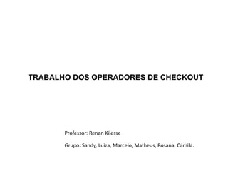 TRABALHO DOS OPERADORES DE CHECKOUT




       Professor: Renan Kilesse

       Grupo: Sandy, Luiza, Marcelo, Matheus, Rosana, Camila.
 