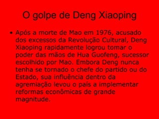 O golpe de Deng XiaopingApós a morte de Mao em 1976, acusado dos excessos da Revolução Cultural, Deng Xiaoping rapidamente logrou tomar o poder das mãos de Hua Guofeng, sucessor escolhido por Mao. Embora Deng nunca tenha se tornado o chefe do partido ou do Estado, sua influência dentro da agremiação levou o país a implementar reformas econômicas de grande magnitude. 