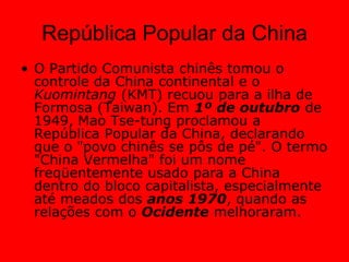 República Popular da ChinaO Partido Comunista chinês tomou o controle da China continental e o Kuomintang (KMT) recuou para a ilha de Formosa (Taiwan). Em 1º de outubro de 1949, Mao Tse-tung proclamou a República Popular da China, declarando que o "povo chinês se pôs de pé". O termo "China Vermelha" foi um nome freqüentemente usado para a China dentro do bloco capitalista, especialmente até meados dos anos 1970, quando as relações com o Ocidente melhoraram. 