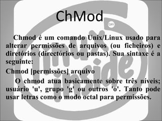 ChMod Chmod é um comando Unix/Linux usado para alterar permissões de arquivos (ou ficheiros) e diretórios (directórios ou pastas). Sua sintaxe é a seguinte: Chmod [permissões] arquivo O chmod atua basicamente sobre três níveis; usuário 'u', grupo 'g' ou outros 'o'. Tanto pode usar letras como o modo octal para permissões.  