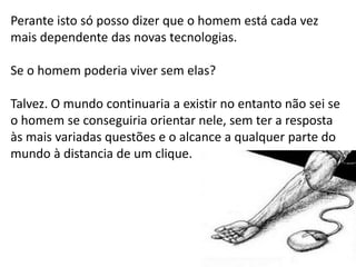Perante isto só posso dizer que o homem está cada vez
mais dependente das novas tecnologias.

Se o homem poderia viver sem elas?

Talvez. O mundo continuaria a existir no entanto não sei se
o homem se conseguiria orientar nele, sem ter a resposta
às mais variadas questões e o alcance a qualquer parte do
mundo à distancia de um clique.
 