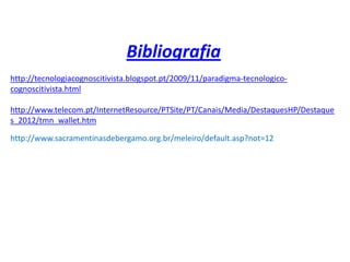 Bibliografia
http://tecnologiacognoscitivista.blogspot.pt/2009/11/paradigma-tecnologico-
cognoscitivista.html

http://www.telecom.pt/InternetResource/PTSite/PT/Canais/Media/DestaquesHP/Destaque
s_2012/tmn_wallet.htm

http://www.sacramentinasdebergamo.org.br/meleiro/default.asp?not=12
 