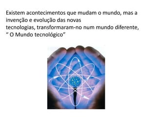 Existem acontecimentos que mudam o mundo, mas a
invenção e evolução das novas
tecnologias, transformaram-no num mundo diferente,
“ O Mundo tecnológico”
 