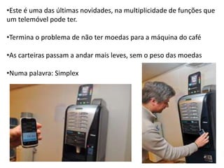 •Este é uma das últimas novidades, na multiplicidade de funções que
um telemóvel pode ter.

•Termina o problema de não ter moedas para a máquina do café

•As carteiras passam a andar mais leves, sem o peso das moedas

•Numa palavra: Simplex
 