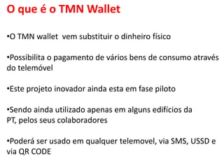 O que é o TMN Wallet

•O TMN wallet vem substituir o dinheiro físico

•Possibilita o pagamento de vários bens de consumo através
do telemóvel

•Este projeto inovador ainda esta em fase piloto

•Sendo ainda utilizado apenas em alguns edifícios da
PT, pelos seus colaboradores

•Poderá ser usado em qualquer telemovel, via SMS, USSD e
via QR CODE
 