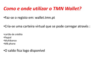 Como e onde utilizar o TMN Wallet?
•Faz-se o registo em: wallet.tmn.pt

•Cria-se uma carteira virtual que se pode carregar através :

•cartão de crédito
•Paypal
•Multibanco
•MB phone

•O saldo fica logo disponível
 