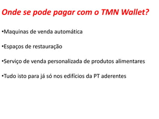 Onde se pode pagar com o TMN Wallet?

•Maquinas de venda automática

•Espaços de restauração

•Serviço de venda personalizada de produtos alimentares

•Tudo isto para já só nos edifícios da PT aderentes
 