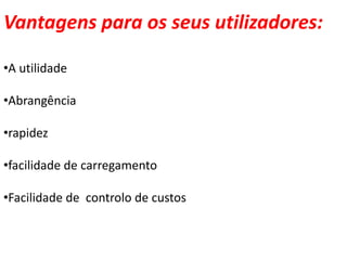 Vantagens para os seus utilizadores:

•A utilidade

•Abrangência

•rapidez

•facilidade de carregamento

•Facilidade de controlo de custos
 