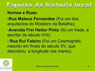 Nomes e Ruas:
-Rua Mateus Fernandes (Foi um dos
arquitectos do Mosteiro da Batalha);
-Avenida Frei Heitor Pinto (foi um frade, e
escritor do século XVI);
- Rua Rui Faleiro (Foi um Cosmógrafo,
nascido em finais do século XV, que
descobriu a longitude nos mares).


               Maria Constantino Miraldes   10
 