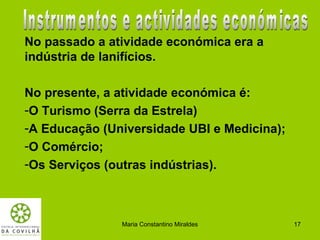 No passado a atividade económica era a
indústria de lanifícios.

No presente, a atividade económica é:
-O Turismo (Serra da Estrela)
-A Educação (Universidade UBI e Medicina);
-O Comércio;
-Os Serviços (outras indústrias).



               Maria Constantino Miraldes    17
 