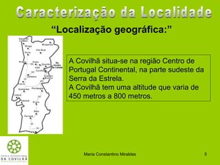 “Localização geográfica:”


   A Covilhã situa-se na região Centro de
   Portugal Continental, na parte sudeste da
   Serra da Estrela.
   A Covilhã tem uma altitude que varia de
   450 metros a 800 metros.




       Maria Constantino Miraldes              5
 