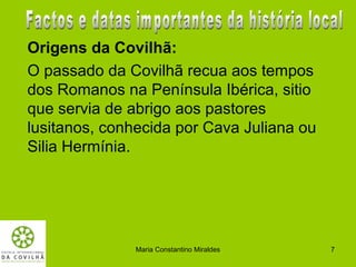 Origens da Covilhã:
O passado da Covilhã recua aos tempos
dos Romanos na Península Ibérica, sitio
que servia de abrigo aos pastores
lusitanos, conhecida por Cava Juliana ou
Silia Hermínia.




               Maria Constantino Miraldes   7
 