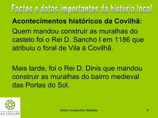 Acontecimentos históricos da Covilhã:
Quem mandou construir as muralhas do
castelo foi o Rei D. Sancho I em 1186 que
atribuiu o foral de Vila à Covilhã.

Mais tarde, foi o Rei D. Dinis que mandou
construir as muralhas do bairro medieval
das Portas do Sol.


               Maria Constantino Miraldes   8
 