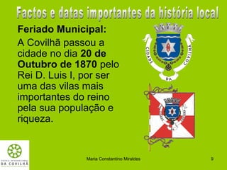 Feriado Municipal:
A Covilhã passou a
cidade no dia 20 de
Outubro de 1870 pelo
Rei D. Luis I, por ser
uma das vilas mais
importantes do reino
pela sua população e
riqueza.


              Maria Constantino Miraldes   9
 