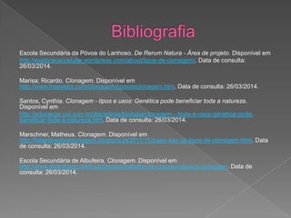 Escola Secundária da Póvoa do Lanhoso. De Rerum Natura - Área de projeto. Disponível em
http://exploracaocelular.wordpress.com/about/tipos-de-clonagem/. Data de consulta:
26/03/2014.
Marisa; Ricardo. Clonagem. Disponível em
http://www.freewebs.com/clonagem/tiposdeclonagem.htm. Data de consulta: 26/03/2014.
Santos, Cynthia. Clonagem - tipos e usos: Genética pode beneficiar toda a natureza.
Disponível em
http://educacao.uol.com.br/disciplinas/biologia/clonagem---tipos-e-usos-genetica-pode-
beneficiar-toda-a-natureza.htm. Data de consulta: 26/03/2014.
Marschner, Matheus. Clonagem. Disponível em
http://falandosobreclonagem.blogspot.pt/2011/11/quais-sao-os-tipos-de-clonagem.html. Data
de consulta: 26/03/2014.
Escola Secundária de Albufeira. Clonagem. Disponível em
http://www.slideshare.net/KuzzSimons/trabalho-de-cincias-naturais-clonagem. Data de
consulta: 26/03/2014.
 