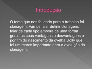 O tema que nos foi dado para o trabalho foi
clonagem. Vamos falar definir clonagem,
falar de cada tipo embora de uma forma
geral, as suas vantagens e desvantagens e
por fim do nascimento da ovelha Dolly que
foi um marco importante para a evolução da
clonagem.
 