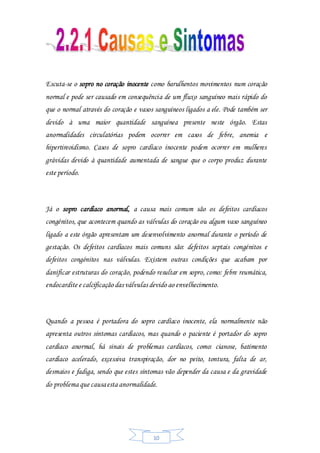 10
Escuta-se o sopro no coração inocente como barulhentos movimentos num coração
normal e pode ser causado em consequência de um fluxo sanguíneo mais rápido do
que o normal através do coração e vasos sanguíneos ligados a ele. Pode também ser
devido à uma maior quantidade sanguínea presente neste órgão. Estas
anormalidades circulatórias podem ocorrer em casos de febre, anemia e
hipertireoidismo. Casos de sopro cardíaco inocente podem ocorrer em mulheres
grávidas devido à quantidade aumentada de sangue que o corpo produz durante
este período.
Já o sopro cardíaco anormal, a causa mais comum são os defeitos cardíacos
congénitos, que acontecem quando as válvulas do coração ou algum vaso sanguíneo
ligado a este órgão apresentam um desenvolvimento anormal durante o período de
gestação. Os defeitos cardíacos mais comuns são: defeitos septais congénitos e
defeitos congénitos nas válvulas. Existem outras condições que acabam por
danificar estruturas do coração, podendo resultar em sopro, como: febre reumática,
endocardite e calcificação das válvulas devido ao envelhecimento.
Quando a pessoa é portadora do sopro cardíaco inocente, ela normalmente não
apresenta outros sintomas cardíacos, mas quando o paciente é portador do sopro
cardíaco anormal, há sinais de problemas cardíacos, como: cianose, batimento
cardíaco acelerado, excessiva transpiração, dor no peito, tontura, falta de ar,
desmaios e fadiga, sendo que estes sintomas vão depender da causa e da gravidade
do problema que causaesta anormalidade.
 